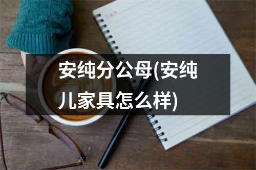 安纯分公母(安纯儿家具怎么样)