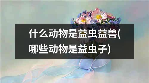 什么动物是益虫益兽(哪些动物是益虫子)