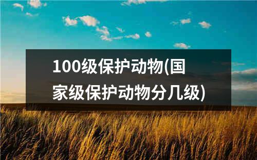 100级保护动物(国家级保护动物分几级)