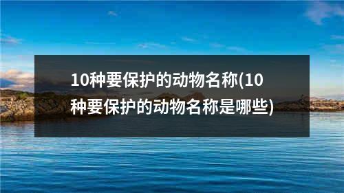 10种要保护的动物名称(10种要保护的动物名称是哪些)