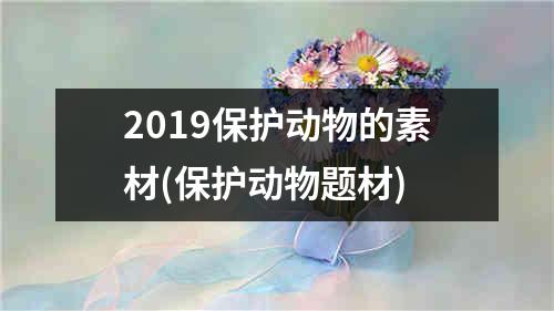 2019保护动物的素材(保护动物题材)