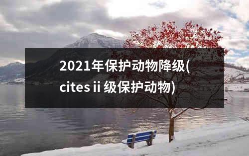 2021年保护动物降级(citesⅱ级保护动物)