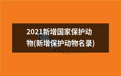 2021新增国家保护动物(新增保护动物名录)