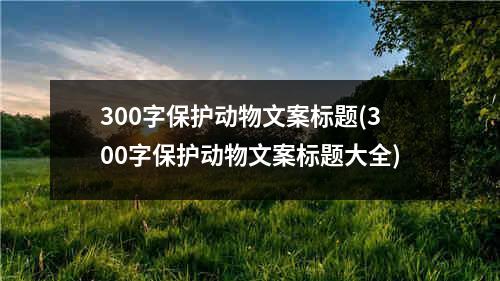 300字保护动物文案标题(300字保护动物文案标题大全)