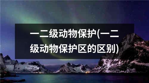 一二级动物保护(一二级动物保护区的区别)