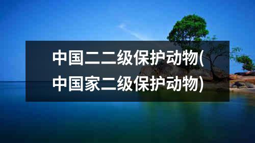 中国二二级保护动物(中国家二级保护动物)