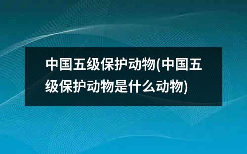 中国五级保护动物(中国五级保护动物是什么动物)