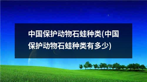 中国保护动物石蛙种类(中国保护动物石蛙种类有多少)