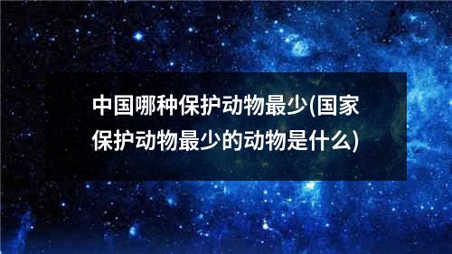 中国哪种保护动物最少(国家保护动物最少的动物是什么)