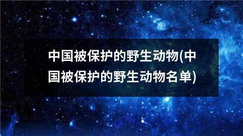 中国被保护的野生动物(中国被保护的野生动物名单)