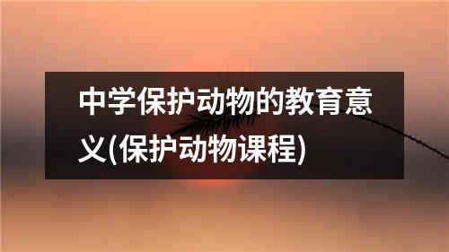 中学保护动物的教育意义(保护动物课程)