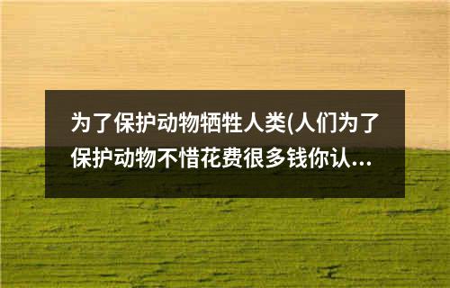 为了保护动物牺牲人类(人们为了保护动物不惜花费很多钱你认为这样值吗)