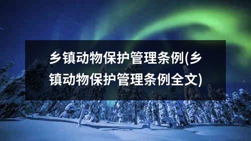 乡镇动物保护管理条例(乡镇动物保护管理条例全文)