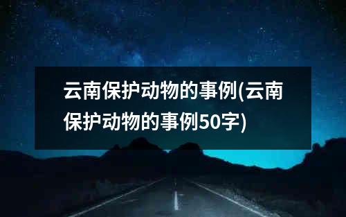 云南保护动物的事例(云南保护动物的事例50字)