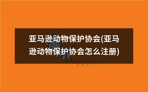 亚马逊动物保护协会(亚马逊动物保护协会怎么注册)