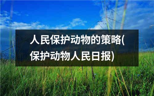 人民保护动物的策略(保护动物人民日报)