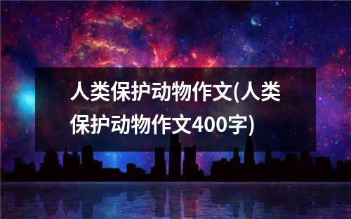 人类保护动物作文(人类保护动物作文400字)