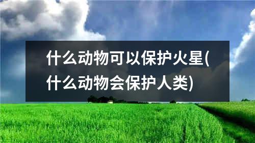 什么动物可以保护火星(什么动物会保护人类)