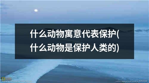 什么动物寓意代表保护(什么动物是保护人类的)