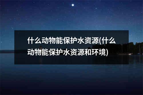 什么动物能保护水资源(什么动物能保护水资源和环境)