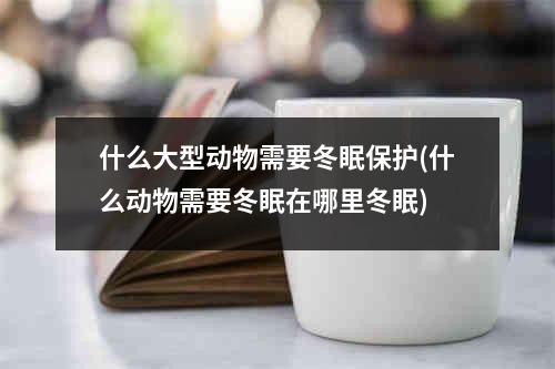 什么大型动物需要冬眠保护(什么动物需要冬眠在哪里冬眠)