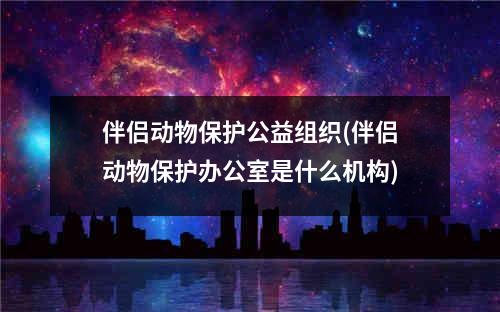 伴侣动物保护公益组织(伴侣动物保护办公室是什么机构)