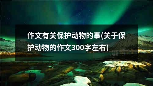 作文有关保护动物的事(关于保护动物的作文300字左右)