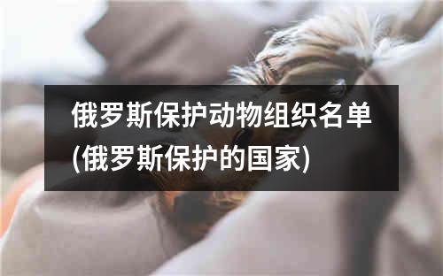 俄罗斯保护动物组织名单(俄罗斯保护的国家)