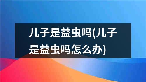 儿子是益虫吗(儿子是益虫吗怎么办)