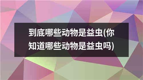 到底哪些动物是益虫(你知道哪些动物是益虫吗)