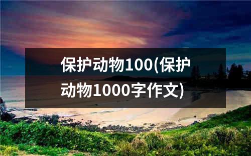 保护动物100(保护动物1000字作文)