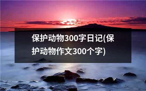 保护动物300字日记(保护动物作文300个字)