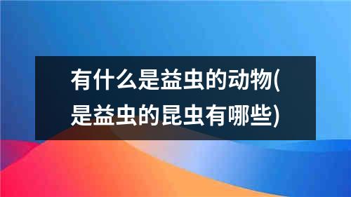 有什么是益虫的动物(是益虫的昆虫有哪些)