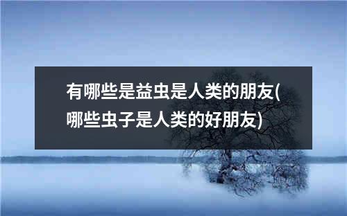 有哪些是益虫是人类的朋友(哪些虫子是人类的好朋友)