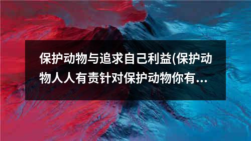 保护动物与追求自己利益(保护动物人人有责针对保护动物你有什么好)