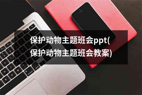 保护动物主题班会ppt(保护动物主题班会教案)