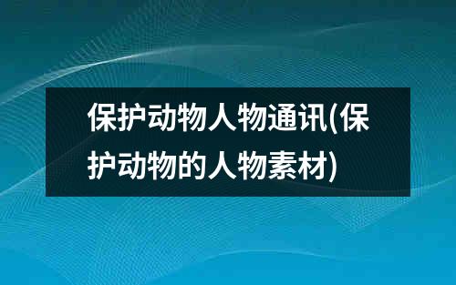 保护动物人物通讯(保护动物的人物素材)