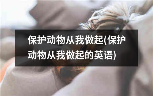 保护动物从我做起(保护动物从我做起的英语)