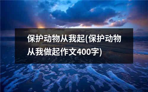 保护动物从我起(保护动物从我做起作文400字)