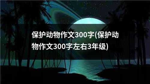 保护动物作文300字(保护动物作文300字左右3年级)