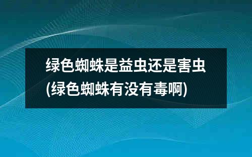 绿色蜘蛛是益虫还是害虫(绿色蜘蛛有没有毒啊)