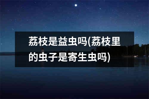 荔枝是益虫吗(荔枝里的虫子是寄生虫吗)