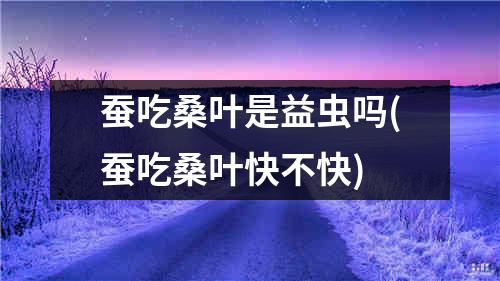 蚕吃桑叶是益虫吗(蚕吃桑叶快不快)