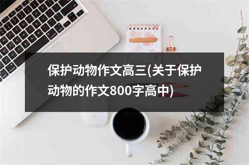 保护动物作文高三(关于保护动物的作文800字高中)