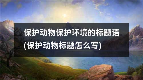 保护动物保护环境的标题语(保护动物标题怎么写)