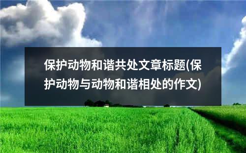 保护动物和谐共处文章标题(保护动物与动物和谐相处的作文)